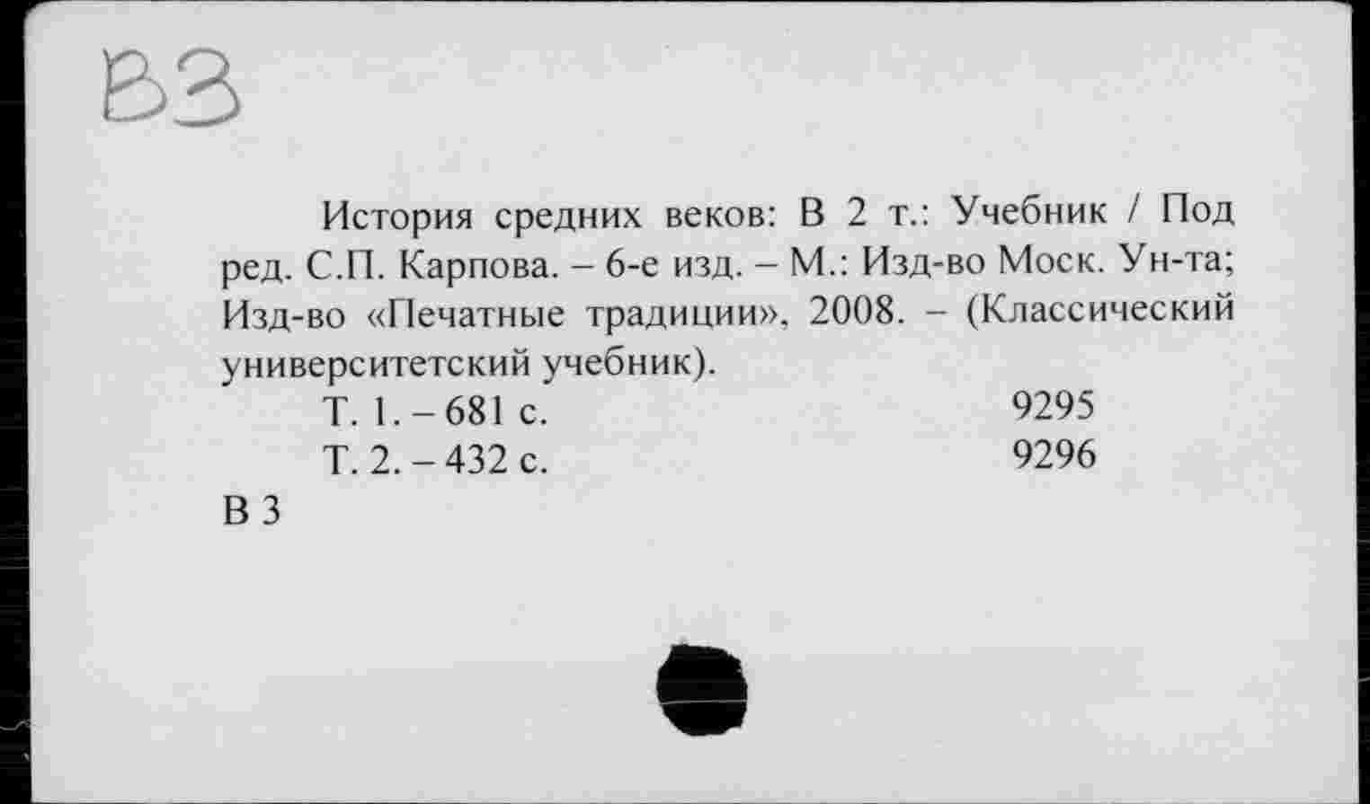 ﻿История средних веков: В 2 т.: Учебник / Под ред. С.П. Карпова. — 6-е изд. - М.: Изд-во Моск. Ун-та; Изд-во «Печатные традиции», 2008. - (Классический университетский учебник).
Т.1.-681 с.	9295
Т.2.-432 с.	9296
ВЗ